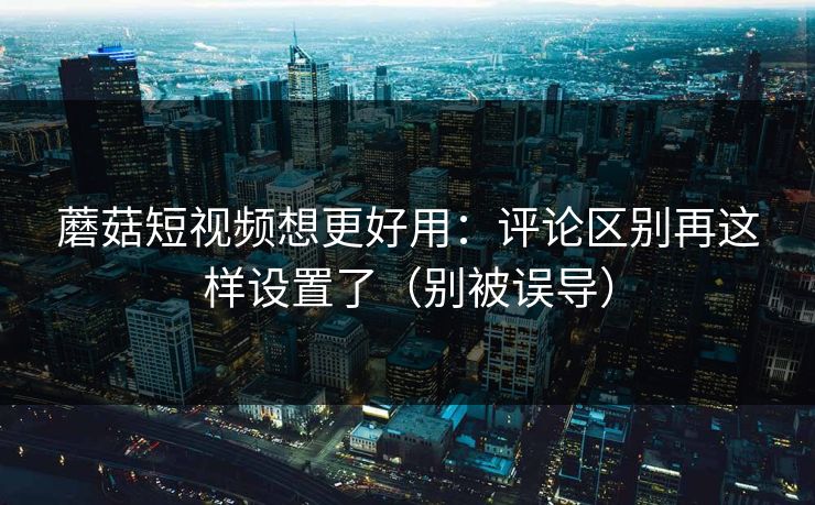 蘑菇短视频想更好用：评论区别再这样设置了（别被误导）