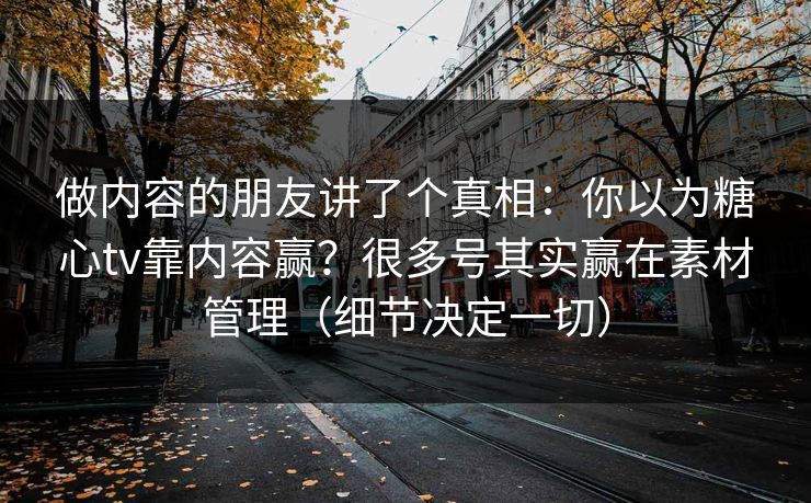 做内容的朋友讲了个真相：你以为糖心tv靠内容赢？很多号其实赢在素材管理（细节决定一切）