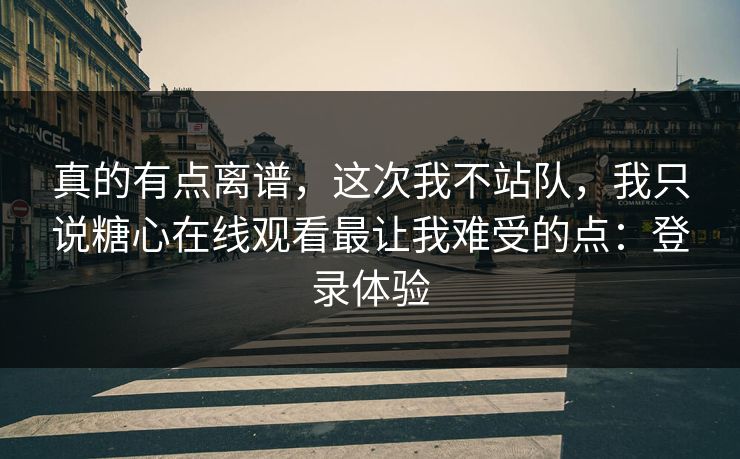 真的有点离谱，这次我不站队，我只说糖心在线观看最让我难受的点：登录体验