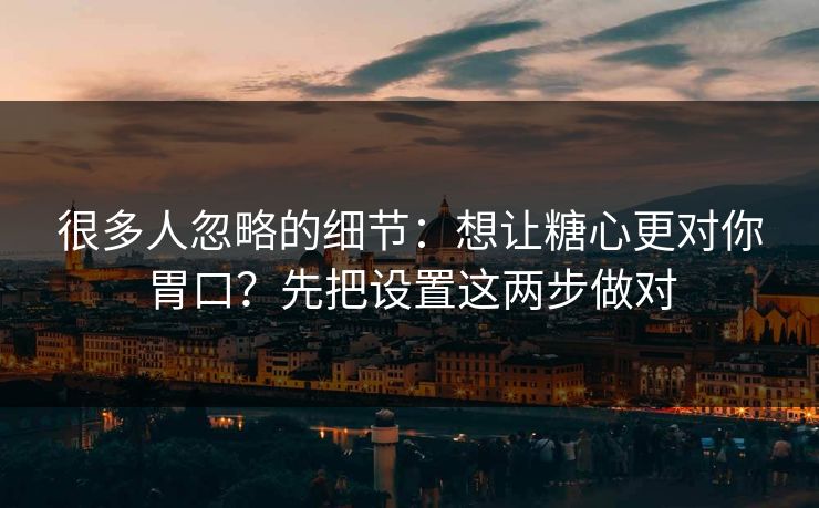 很多人忽略的细节：想让糖心更对你胃口？先把设置这两步做对