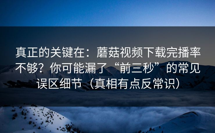 真正的关键在：蘑菇视频下载完播率不够？你可能漏了“前三秒”的常见误区细节（真相有点反常识）